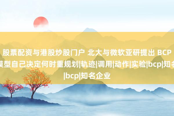 股票配资与港股炒股门户 北大与微软亚研提出 BCP，让模型自己决定何时重规划|轨迹|调用|动作|实验|bcp|知名企业