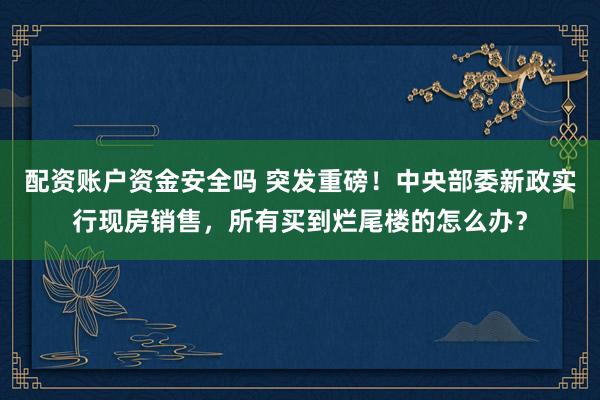 配资账户资金安全吗 突发重磅！中央部委新政实行现房销售，所有买到烂尾楼的怎么办？