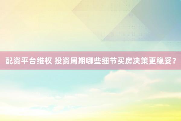 配资平台维权 投资周期哪些细节买房决策更稳妥？