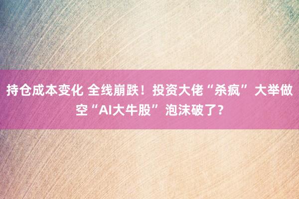 持仓成本变化 全线崩跌！投资大佬“杀疯” 大举做空“AI大牛股” 泡沫破了？