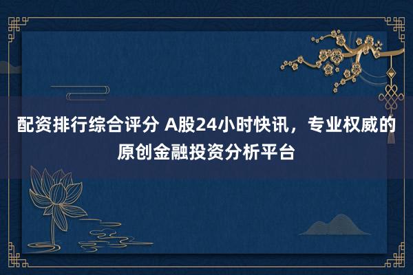 配资排行综合评分 A股24小时快讯，专业权威的原创金融投资分析平台