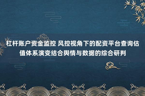 杠杆账户资金监控 风控视角下的配资平台查询估值体系演变结合舆情与数据的综合研判