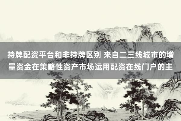 持牌配资平台和非持牌区别 来自二三线城市的增量资金在策略性资产市场运用配资在线门户的主