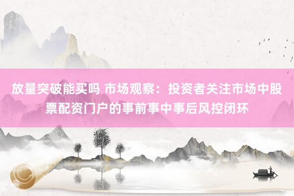 放量突破能买吗 市场观察：投资者关注市场中股票配资门户的事前事中事后风控闭环