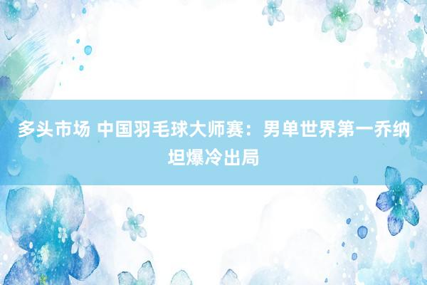 多头市场 中国羽毛球大师赛：男单世界第一乔纳坦爆冷出局