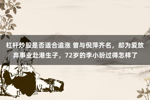 杠杆炒股是否适合追涨 曾与倪萍齐名，却为爱放弃事业赴港生子，72岁的李小玢过得怎样了