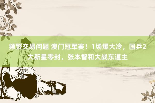 频繁交易问题 澳门冠军赛！1场爆大冷，国乒2大新星零封，张本智和大战东道主