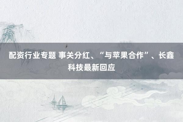 配资行业专题 事关分红、“与苹果合作”、长鑫科技最新回应