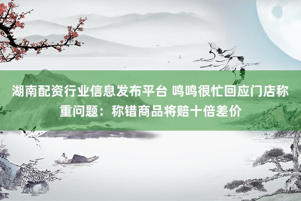 湖南配资行业信息发布平台 鸣鸣很忙回应门店称重问题：称错商品将赔十倍差价