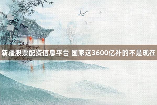 新疆股票配资信息平台 国家这3600亿补的不是现在