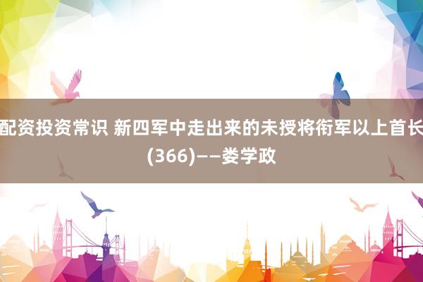 配资投资常识 新四军中走出来的未授将衔军以上首长(366)——娄学政