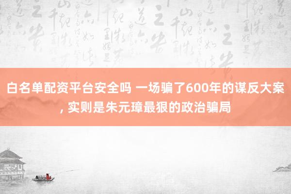 白名单配资平台安全吗 一场骗了600年的谋反大案, 实则是朱元璋最狠的政治骗局