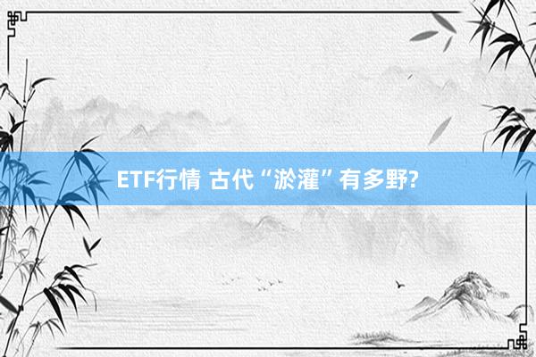 ETF行情 古代“淤灌”有多野?
