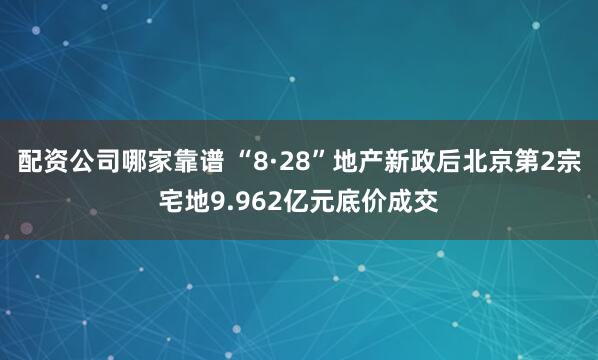 配资公司哪家靠谱 “8·28”地产新政后北京第2宗宅地9.962亿元底价成交