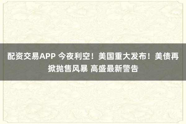 配资交易APP 今夜利空！美国重大发布！美债再掀抛售风暴 高盛最新警告