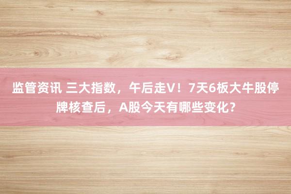 监管资讯 三大指数，午后走V！7天6板大牛股停牌核查后，A股今天有哪些变化？