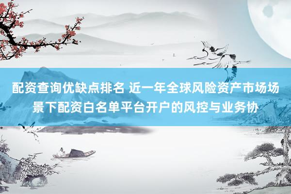 配资查询优缺点排名 近一年全球风险资产市场场景下配资白名单平台开户的风控与业务协