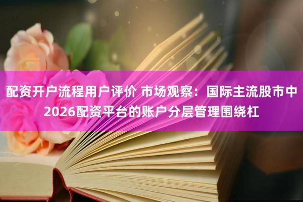配资开户流程用户评价 市场观察：国际主流股市中2026配资平台的账户分层管理围绕杠