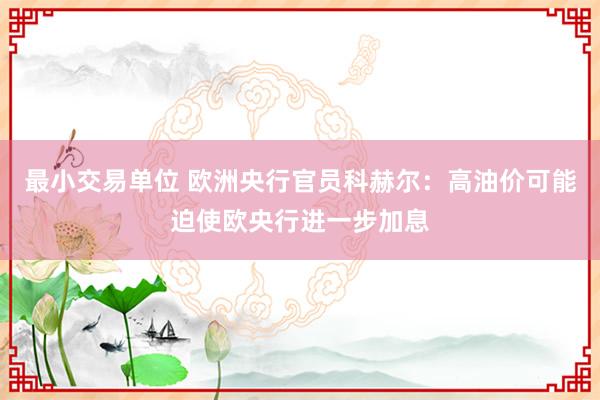 最小交易单位 欧洲央行官员科赫尔：高油价可能迫使欧央行进一步加息