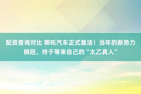 配资查询对比 哪吒汽车正式复活!当年的新势力销冠,终于等来自己的“太乙真人”