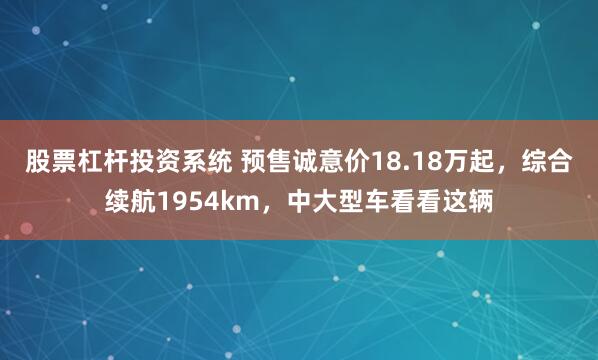 股票杠杆投资系统 预售诚意价18.18万起，综合续航1954km，中大型车看看这辆