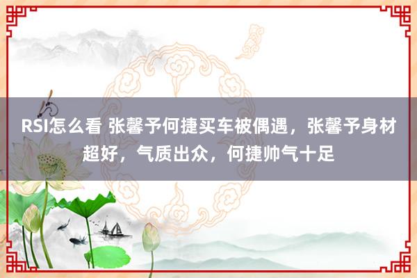 RSI怎么看 张馨予何捷买车被偶遇，张馨予身材超好，气质出众，何捷帅气十足