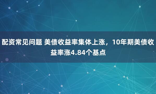 配资常见问题 美债收益率集体上涨，10年期美债收益率涨4.84个基点