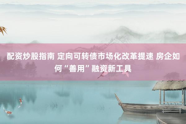 配资炒股指南 定向可转债市场化改革提速 房企如何“善用”融资新工具