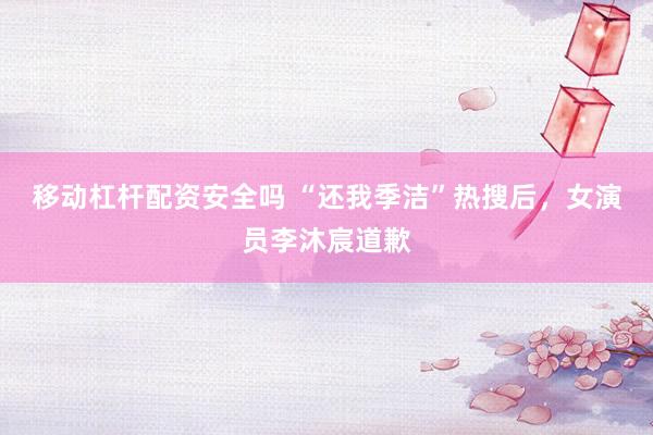 移动杠杆配资安全吗 “还我季洁”热搜后，女演员李沐宸道歉