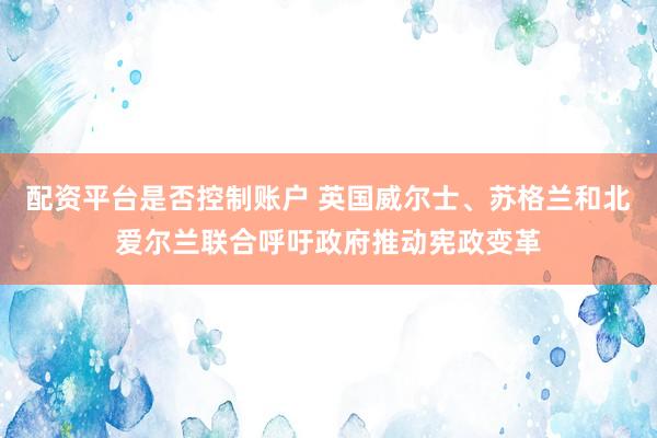 配资平台是否控制账户 英国威尔士、苏格兰和北爱尔兰联合呼吁政府推动宪政变革