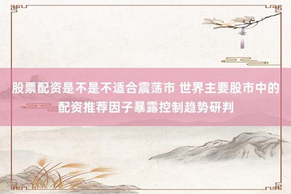 股票配资是不是不适合震荡市 世界主要股市中的配资推荐因子暴露控制趋势研判