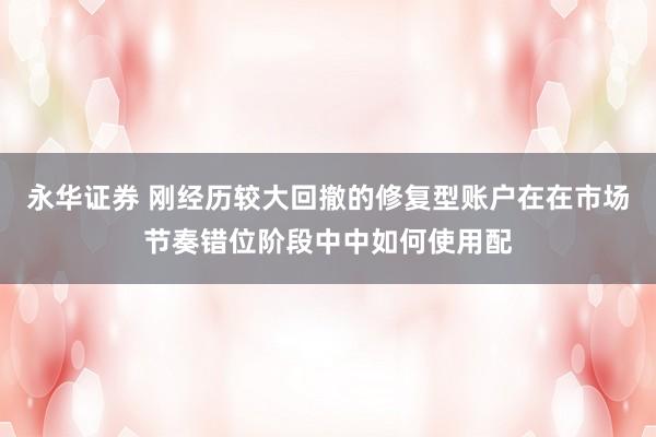永华证券 刚经历较大回撤的修复型账户在在市场节奏错位阶段中中如何使用配