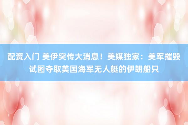 配资入门 美伊突传大消息！美媒独家：美军摧毁试图夺取美国海军无人艇的伊朗船只