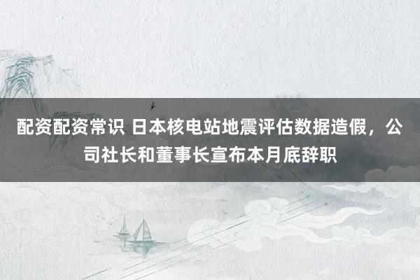 配资配资常识 日本核电站地震评估数据造假，公司社长和董事长宣布本月底辞职