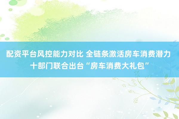 配资平台风控能力对比 全链条激活房车消费潜力 十部门联合出台“房车消费大礼包”