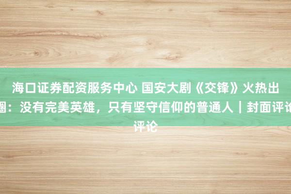 海口证券配资服务中心 国安大剧《交锋》火热出圈：没有完美英雄，只有坚守信仰的普通人｜封面评论