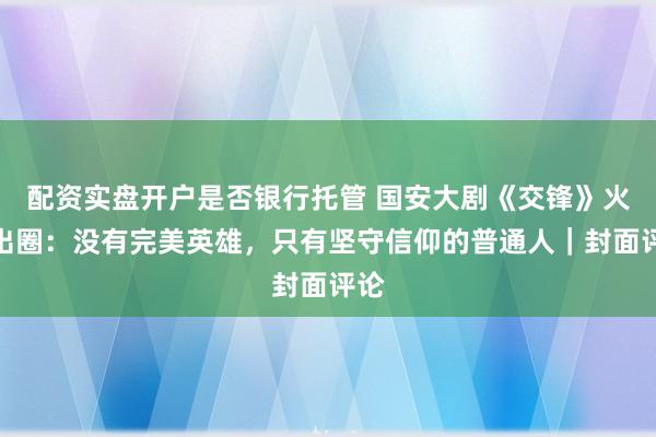 配资实盘开户是否银行托管 国安大剧《交锋》火热出圈:没有完美英雄,只有坚守信仰的普通人|封面评论