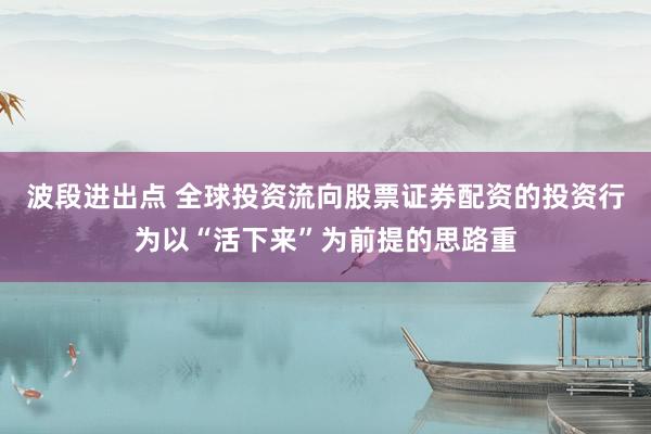 波段进出点 全球投资流向股票证券配资的投资行为以“活下来”为前提的思路重