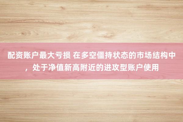 配资账户最大亏损 在多空僵持状态的市场结构中，处于净值新高附近的进攻型账户使用