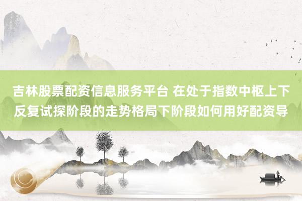 吉林股票配资信息服务平台 在处于指数中枢上下反复试探阶段的走势格局下阶段如何用好配资导