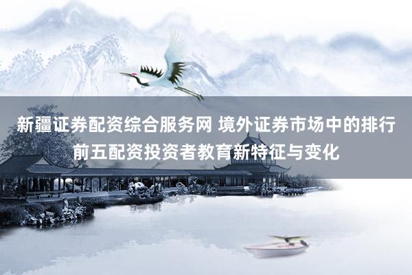新疆证券配资综合服务网 境外证券市场中的排行前五配资投资者教育新特征与变化