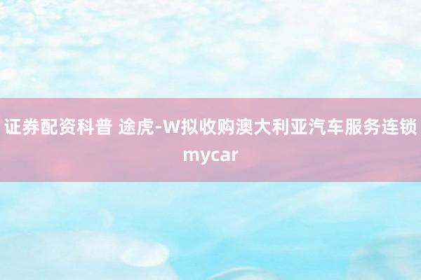 证券配资科普 途虎-W拟收购澳大利亚汽车服务连锁mycar