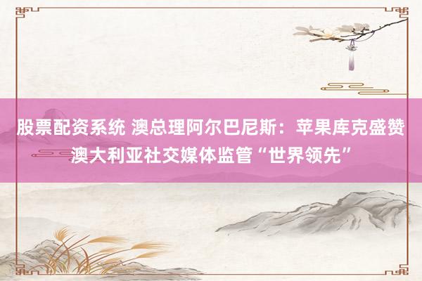 股票配资系统 澳总理阿尔巴尼斯：苹果库克盛赞澳大利亚社交媒体监管“世界领先”