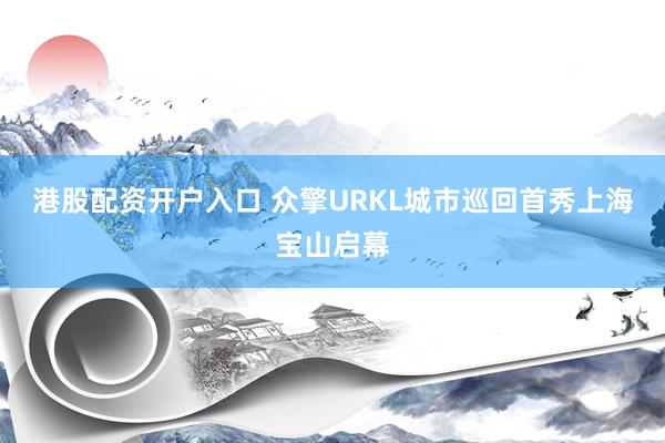 港股配资开户入口 众擎URKL城市巡回首秀上海宝山启幕