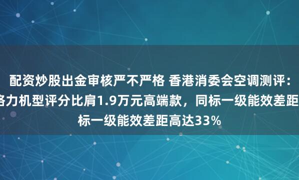 配资炒股出金审核严不严格 香港消委会空调测评：4890元格力机型评分比肩1.9万元高端款，同标一级能效差距高达33%
