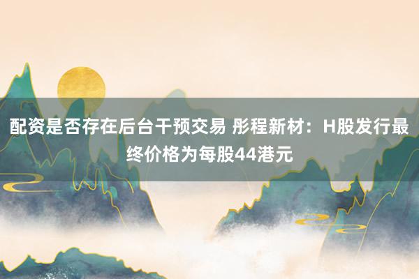 配资是否存在后台干预交易 彤程新材：H股发行最终价格为每股44港元