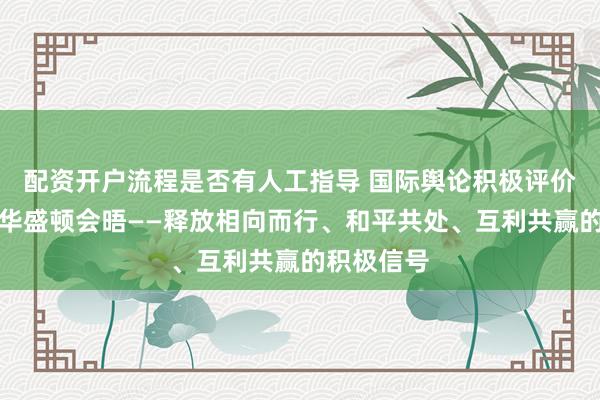 配资开户流程是否有人工指导 国际舆论积极评价中美元首华盛顿会晤——释放相向而行、和平共处、互利共赢的积极信号