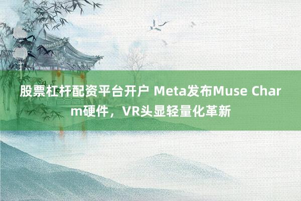 股票杠杆配资平台开户 Meta发布Muse Charm硬件，VR头显轻量化革新