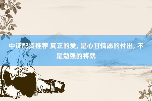 中证配资推荐 真正的爱, 是心甘情愿的付出, 不是勉强的将就