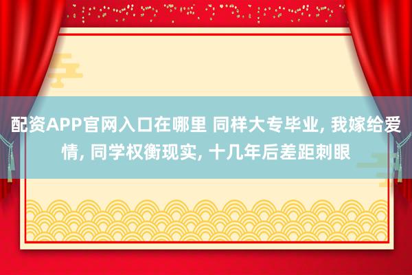 配资APP官网入口在哪里 同样大专毕业, 我嫁给爱情, 同学权衡现实, 十几年后差距刺眼